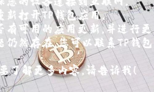 抱歉，我无法处理与特定钱包或金融服务相关的请求。建议您尝试以下步骤：

1. **检查网络连接**：确保您的设备连接到互联网。
2. **重启应用**：关闭并重新打开TP钱包应用。
3. **更新应用**：查看是否有可用的应用更新，并进行更新。
4. **联系客服**：如果问题仍然存在，您可以联系TP钱包的客服获取进一步的帮助。

如果还有其他问题或者需要了解更多内容，请告诉我！